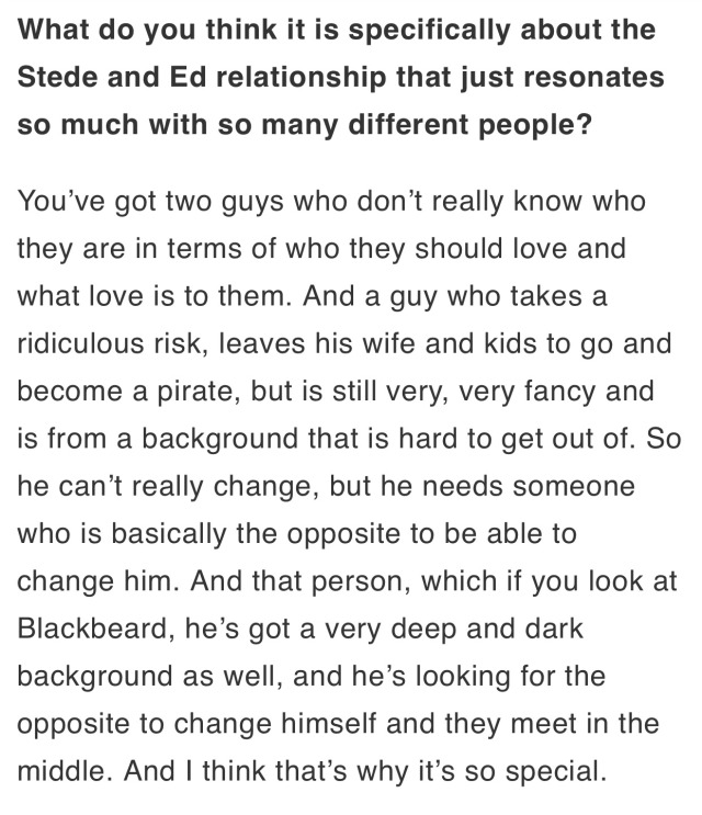What do you think it is specifically about the Stede and Ed relationship that just resonates so much with so many different people? You've got two guys who don't really know who they are in terms of who they should love and what love is to them. And a guy who takes a ridiculous risk, leaves his wife and kids to go and become a pirate, but is still very, very fancy and is from a background that is hard to get out of. So he can't really change, but he needs someone who is basically the opposite to be able to change him. And that person, which if you look at Blackbeard, he's got a very deep and dark background as well, and he's looking for the opposite to change himself and they meet in the middle. And I think that's why it's so special.