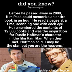 did-you-kno:  Before he passed away in 2009, Kim Peek could memorize an entire book in an hour. He read 2 pages at a time, scanning one with each eye. He remembered the contents of 12,000 books and was the inspiration for Dustin Hoffman’s character