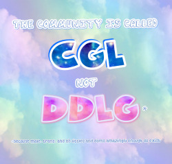 everyday–princess:  The community is called CGL, not DDLG (because male, trans, and nb littles and doms amazingly enough do exist) DDLG is a part of CGL, but it’s not the whole community. Never forget, as wonderful as they are, that there are more