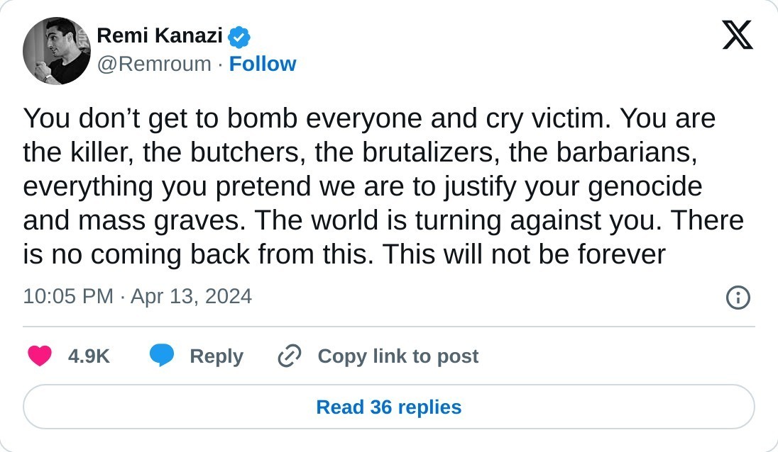 You don’t get to bomb everyone and cry victim. You are the killer, the butchers, the brutalizers, the barbarians, everything you pretend we are to justify your genocide and mass graves. The world is turning against you. There is no coming back from this. This will not be forever  — Remi Kanazi (@Remroum) April 13, 2024