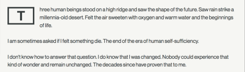 Three human beings stood on a high ridge and saw the shape of the future. Saw rain strike a millennia-old desert. Felt the air sweeten with oxygen and warm water and the beginnings of life.
I am sometimes asked if I felt something die. The end of the era of human self-sufficiency.
I don't know how to answer that question. I do know that I was changed. Nobody could experience that kind of wonder and remain unchanged. The decades since have proven that to me.
