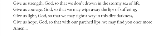 text id:
Give us strength, God, so that we don’t drown in the stormy sea of life,
Give us courage, God, so that we may wipe away the lips of suffering,
Give us light, God, so that we may sight a way in this dire darkness,
Give us hope, God, so that with our parched lips, we may find you once more
Amen…