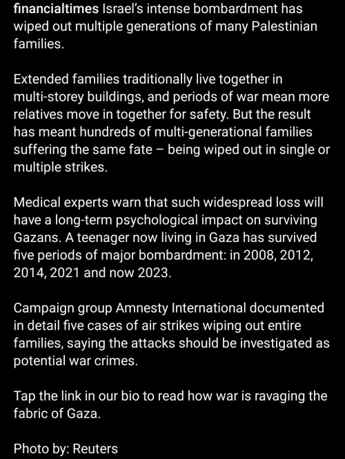 An Instagram screenshot of the caption on the financialtimes post reads: Israel's intense bombardment has wiped out multiple generations of many Palestinian families. Extended families traditionally live together in mutli-storey buildings, and periods of war mean more relatives move in together for safety. But the result has meant hundreds of multi-generational families suffering the same fate - being wiped out in single or multiple strikes. Medical experts warn that such widespread loss will have long-term psychological impact on surviving Gazans. A teenager now living in Gaza has survived five periods of major bombardment: in 2008, 2012, 2014, 2021, and now 2023. Campaign group Amnesty International documented in detailed five cases or air strikes wiping out entire families, saying the attacks should be investigated as potential war crimes. Tap the link in our bio to read how war is ravaging the fabric of Gaza. Photo by: Reuters.