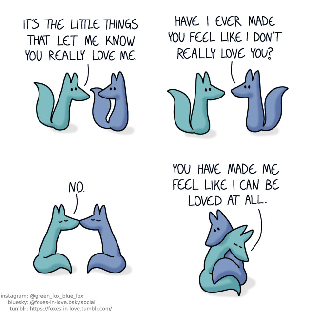 A comic of two foxes, one of whom is blue, the other is green. In this one, Blue and Green are walking, Green looks ahead as he talks, while Blue turns his head to look at him.
Green: It's the little things that let me know you really love me.

Blue halts, turning towards Green.
Blue: Have I ever made you feel like I don't really love you?

Blue and Green kiss.
Green: No.

The foxes wrap around each other for a hug.
Green: You have made me feel like I can be loved at all.