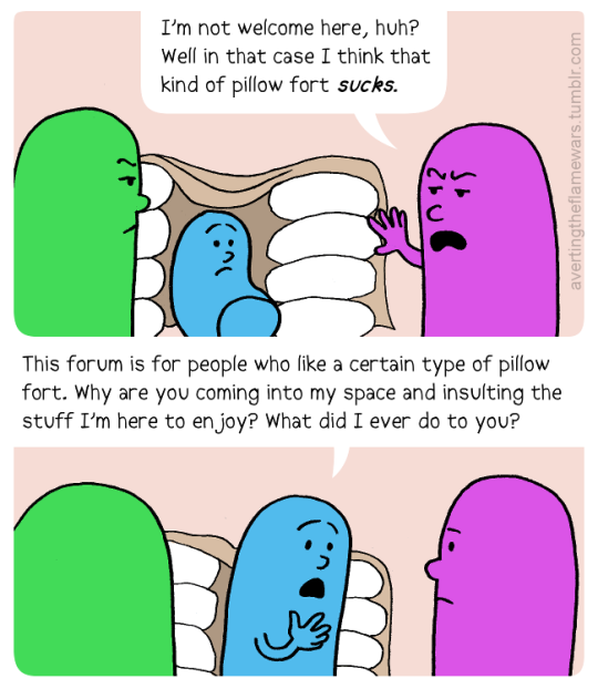 Image: Purple person to Green person: I’m not welcome here, huh? Well in that case I think that kind of pillow fort sucks. Aqua person in the background overhears. Aqua person to Purple person: This forum is for people who like a certain type of pillow fort. Why are you coming into my space and insulting the stuff I’m here to enjoy? What did I ever do to you?