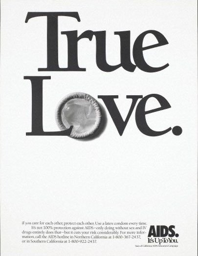 poster reading "True Love" in large font, with the "o" in "Love" being replaced by an unwrapped condom.
Below, smaller text reads "If you care for each other, protect each other. Use a latex condom every time. It's not 100% protection against AIDS â only doing without sex and IV drugs entirely does that â but it cuts your risk considerably. For more information, call the AIDS hotline in Northern California at 1-800-367-2437, or in Southern California at 1-800-922-2437."
Logo reads "AIDS. It's Up To You."