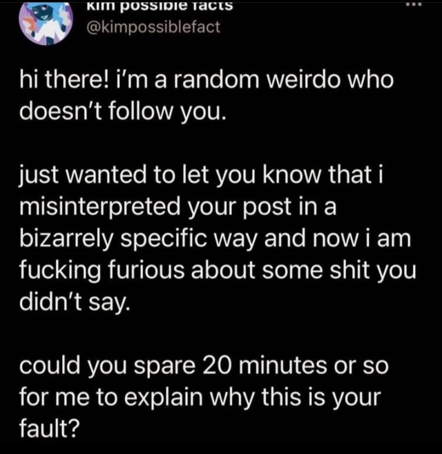 tweet by @kimpossiblefact hi there! i\'m a random weirdo who doesn\'t follow you. just wanted to let you know that i misinterpreted your post in a bizarrely specific way and now i am fucking furious about some shit you didn\'t say. could you spare 20 minutes or so for me to explain why this is your fault?