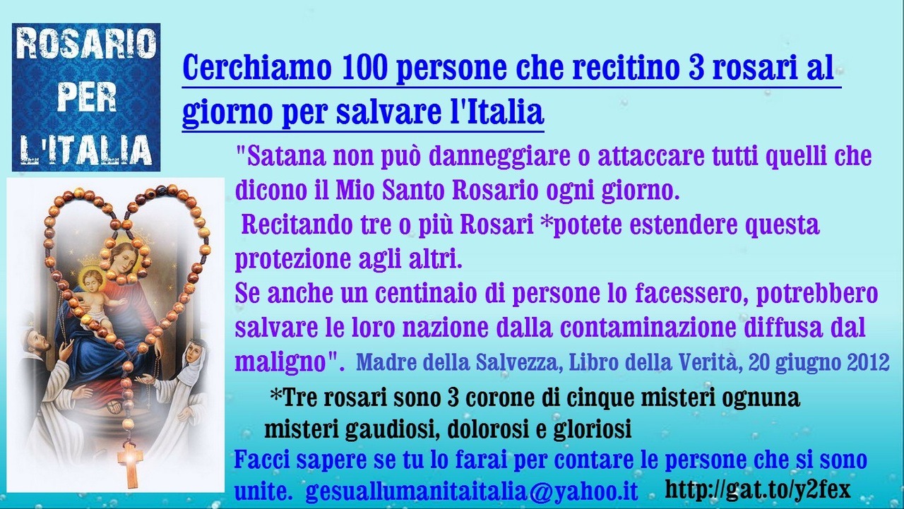 █ ♥*  Cerchiamo 100 persone che recitino 3 Rosari ogni giorno per salvare l’Italia
“Satana non può danneggiare o attaccare tutti quelli che dicono il Mio Santo Rosario ogni giorno. Recitando tre o più Rosari *potete estendere questa protezione agli...