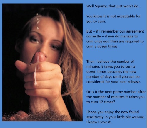 tangodeltawilli:  Well Squirty, that just won’t do.You know it is not acceptable for you to cum.But – if I remember our agreement correctly – if you do manage to cum once you then are required to cum a dozen times.Then I believe the number of minutes