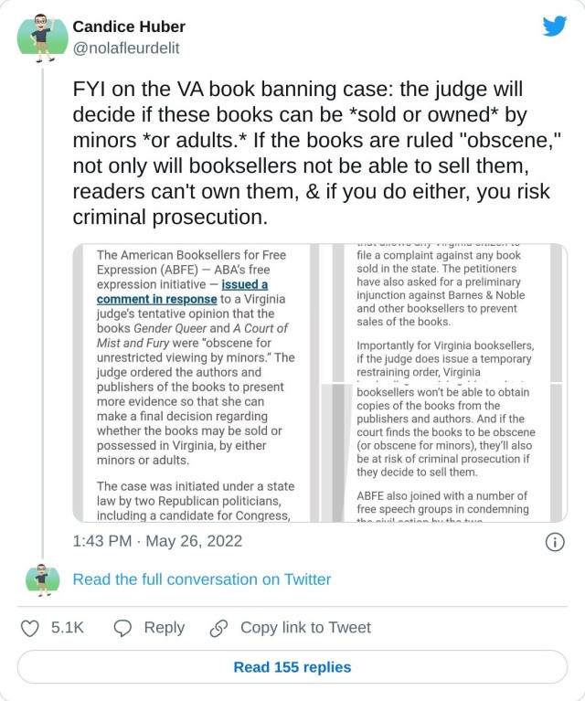 FYI on the VA book banning case: the judge will decide if these books can be *sold or owned* by minors *or adults.* If the books are ruled "obscene," not only will booksellers not be able to sell them, readers can't own them, & if you do either, you risk criminal prosecution. pic.twitter.com/YFy8IRZwhp — Candice Huber (@nolafleurdelit) May 26, 2022