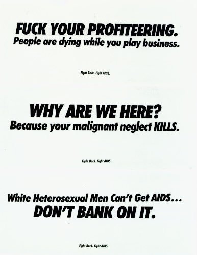Set of 3 posters reading "FUCK YOUR PROFITEERING. People are dying while you play business.", "WHY ARE WE HERE? Because your malignant neglect KILLS.", and "White Heterosexual Men Can't Get AIDS... DON'T BANK ON IT."
All 3 have a smaller caption reading "Fight Back. Fight AIDS."