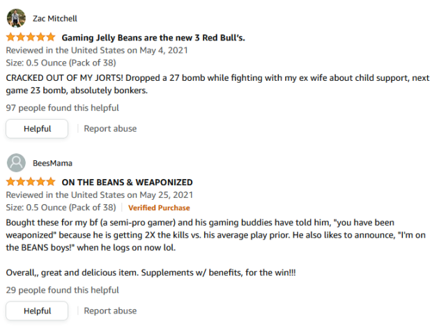 Review from Zac Mitchell for five stars says "Gaming Jelly Beans are the new 3 Red Bull’s. CRACKED OUT OF MY JORTS! Dropped a 27 bomb while fighting with my ex wife about child support, next game 23 bomb, absolutely bonkers." 97 people found this helpful. Review from BeesMama for a verified purchase for five stars says, "Bought these for my bf (a semi-pro gamer) and his gaming buddies have told him, "you have been weaponized" because he is getting 2X the kills vs. his average play prior. He also likes to announce, "I'm on the BEANS boys!" when he logs on now lol. Overall,, great and delicious item. Supplements w/ benefits, for the win!!!" 29 people found this helpful.