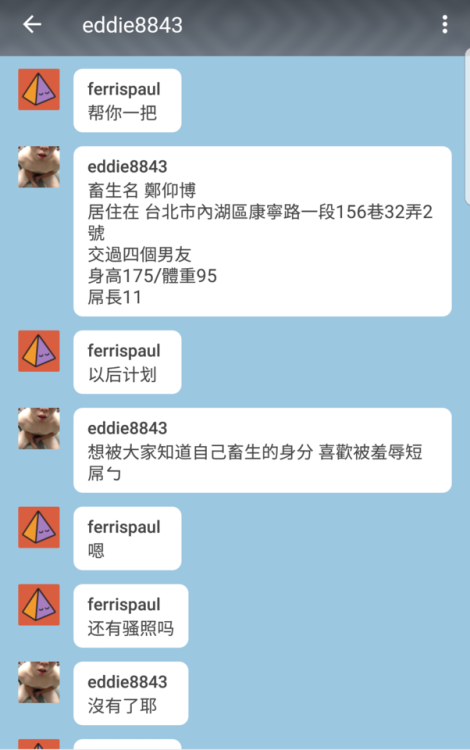 peter-xs: ferrispaul: 台湾贱狗，渴望曝光。喜欢羞辱。 曝光自己贱照身份信息住址工作恋爱史。 希望被四个前男友知道自己的淫荡。 以一个畜生生活 台灣畜生 賴eddie28843 淫