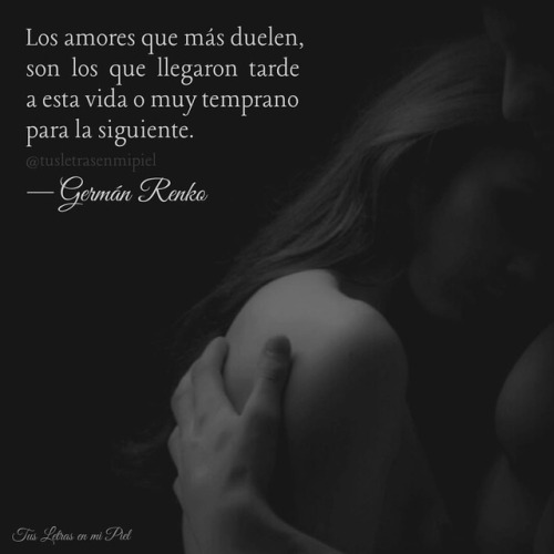 tusletrasenmipiel: “Los amores que más duelen, son los que llegaron tarde a esta vida o muy temprano para la siguiente”.  —Germán Renko 