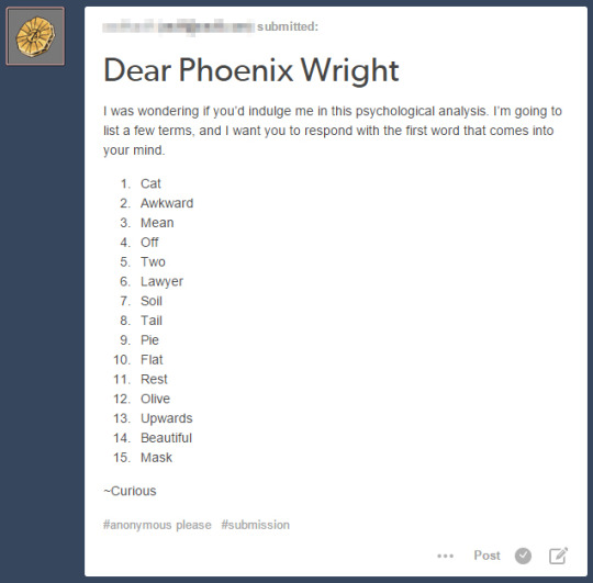 askaceattorney:  Dear Curious,1. Scratch2. Sheepish3. Prosecution4. On5. Pair6. Defender7. Dirt8. Cat9. Cherry10. Dull11. Sleep12. Pizza13. Ascending14. Pretty15. …Coffee-Phoenix Wright