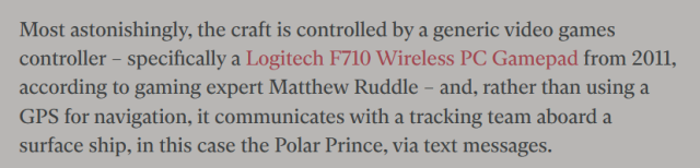 Most astonishingly, the craft is controlled by a generic video games controller – specifically a Logitech F710 Wireless PC Gamepad from 2011, according to gaming expert Matthew Ruddle – and, rather than using a GPS for navigation, it communicates with a tracking team aboard a surface ship, in this case the Polar Prince, via text messages.