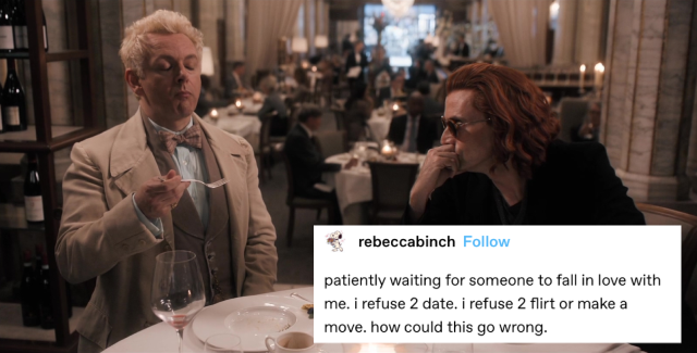 aziraphale and crowley at the ritz the first time. aziraphale is finishing his food and crowley is watching him intently over the frames of his sunglasses, leaning forward in his chair with his elbow propped up on the table and resting his chin on his hand. a text post below crowley reads: patiently waiting for someone to fall in love with me. i refuse 2 date. i refuse 2 flirt or make a move. how could this go wrong.