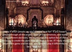 dragonageconfessions:  Confession: I hate it when people say you’re not a “true fan” if you haven’t played through all the origins, tried all the romances, and made all the different decisions. We were given the option for all these decisions