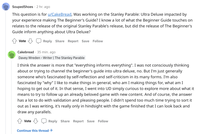 A reddit screenshot. User SoupedShoes asks, "This question is for u/CakeBread, Was working on the Stanley Parable: Ultra Deluxe impacted by your experience making The Beginner's Guide? I know a lot of what the Beginner Guide touches on relates to the release of the original Stanley Parable's release, but did the release of The Beginner's Guide inform anything about Ultra Deluxe?" Davey Wreden (username Cakebread) answers, "I think the answer is more that "everything informs everything". I was not consciously thinking about or trying to channel the beginner's guide into ultra deluxe, no. But I'm just generally someone who's fascinated by self-reflection and self-criticism in its many forms. I'm also fascinated by "why" I like to make things in general, who am I making things for, what am I hoping to get out of it. In that sense, I went into UD simply curious to explore more about what it means to try to follow up an already beloved game with new content. And of course, the answer has a lot to do with validation and pleasing people. I didn't spend too much time trying to sort it out as I was writing, it's really only in hindsight with the game finished that I can look back and draw any parallels."