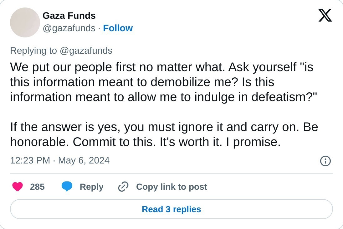 We put our people first no matter what. Ask yourself "is this information meant to demobilize me? Is this information meant to allow me to indulge in defeatism?"   If the answer is yes, you must ignore it and carry on. Be honorable. Commit to this. It's worth it. I promise.  — Gaza Funds (@gazafunds) May 6, 2024