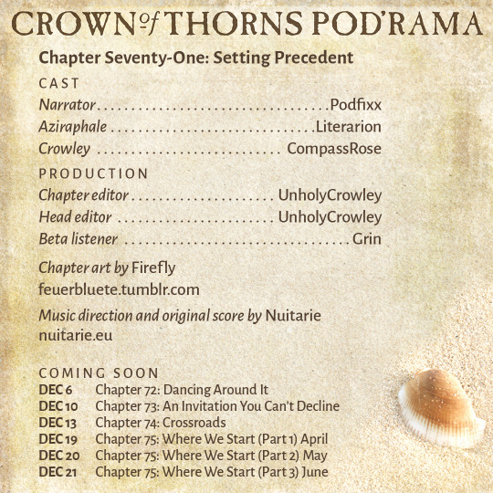 Crown of Thorns Pod'rama Chapter Seventy-One: Setting Precedent CAST Narrator: Podfixx Aziraphale: Literarion Crowley: CompassRose PRODUCTION Chapter editor: UnholyCrowley Head editor: UnholyCrowley Beta listener: Grin Chapter art by Firefly: feuerbluete.tumblr.com Music direction and original score by Nuitarie: nuitarie.eu COMING SOON Dec 6 Chapter 72: Dancing Around It Dec 10 Chapter 73: An Invitation You Can’t Decline Dec 13 Chapter 74: Crossroads Dec 19 Chapter 75: Where We Start (Part 1) April Dec 20 Chapter 75: Where We Start (Part 2) May Dec 21 Chapter 75: Where We Start (Part 3) June 