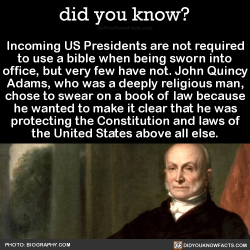 did-you-kno:  Incoming US Presidents are not required to use a bible when being sworn into office, but very few have not. John Quincy Adams, who was a deeply religious man, chose to swear on a book of law because he wanted to make it clear that he was
