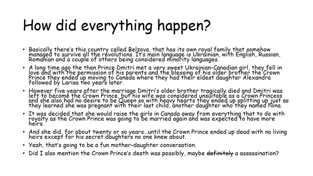 A powerpoint slide titled How did everything happen. a bullet point list reads as follows: -Basically there’s this country called Belzova, that has its own royal family that somehow managed to survive all the revolutions. It’s main language is Ukrainian, with English, Russian, Romanian and a couple of others being considered minority languages. -A long time ago the then Prince Dmitri met a very sweet Ukrainian-Canadian girl, they fell in love and with the permission of his parents and the blessing of his older brother the Crown Prince they ended up moving to Canada where they had their eldest daughter Alexandra followed by Larisa two years later. -However five years after the marriage Dmitri’s older brother tragically died and Dmitri was left to become the Crown Prince, but his wife was considered unsuitable as a Crown Princess and she also had no desire to be Queen so with heavy hearts they ended up splitting up just as they learned she was pregnant with their last child, another daughter who they named Nina. -It was decided that she would raise the girls in Canada away from everything that to do with royalty as the Crown Prince was going to be married again and was expected to have more heirs. -And she did, for about twenty or so years…until the Crown Prince ended up dead with no living heirs except for his secret daughters no one knew about. -Yeah, that’s going to be a fun mother-daughter conversation. -Did I also mention the Crown Prince’s death was possibly, maybe definitely a assassination? 