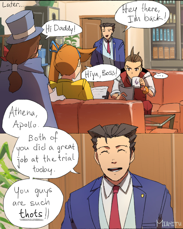 "Hey there, I'm back!" says Nick entering the WAA. Trucy and Athena greet him. Apollo sips coffee. "Athena, Apollo. Both of you did a great job at the trial today. You guys are such thots!" Nick says.