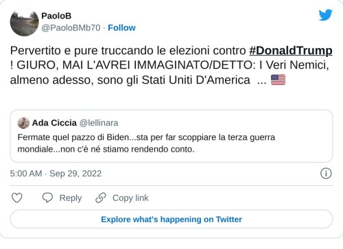 Pervertito e pure truccando le elezioni contro #DonaldTrump ! GIURO, MAI L'AVREI IMMAGINATO/DETTO: I Veri Nemici, almeno adesso, sono gli Stati Uniti D'America ... 🇺🇸 😳😳😳😳😳😳 https://t.co/uaxlHU95GH  — PaoloB (@PaoloBMb70) September 29, 2022