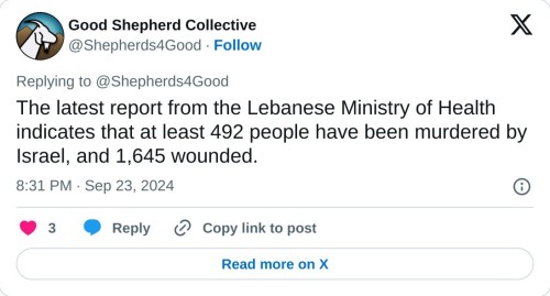 The latest report from the Lebanese Ministry of Health indicates that at least 492 people have been murdered by Israel, and 1,645 wounded.
— Good Shepherd Collective (@Shepherds4Good) September 23, 2024