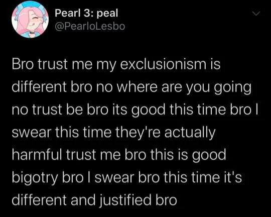 A tweet by Twitter user PearloLesbo that reads "Bro trust me my exclusionism is different bro no where are you going no trust be bro its good this time bro I swear this time they're actually harmful trust me bro this is good bigotry bro I swear bro this time it's different and justified bro."