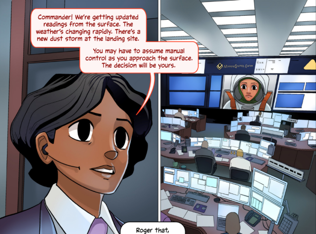 Two panels from the second issue of First Woman, NASA’s graphic novel series following fictional astronaut Callie Rodriguez. In the first panel, Callie, dressed in a suit, speaks to an astronaut while working at Mission Control. She says, “Commander! We’re getting updated readings from the surface. The weather’s changing rapidly. There’s a new dust storm at the landing site. You may have to assume manual control as you approach the surface. The decision will be yours.” The speech bubble overlaps into the second panel, which shows the many desks and computer monitors in Mission Control. On the screen, we can see the astronaut Callie is speaking to. Credit: NASA