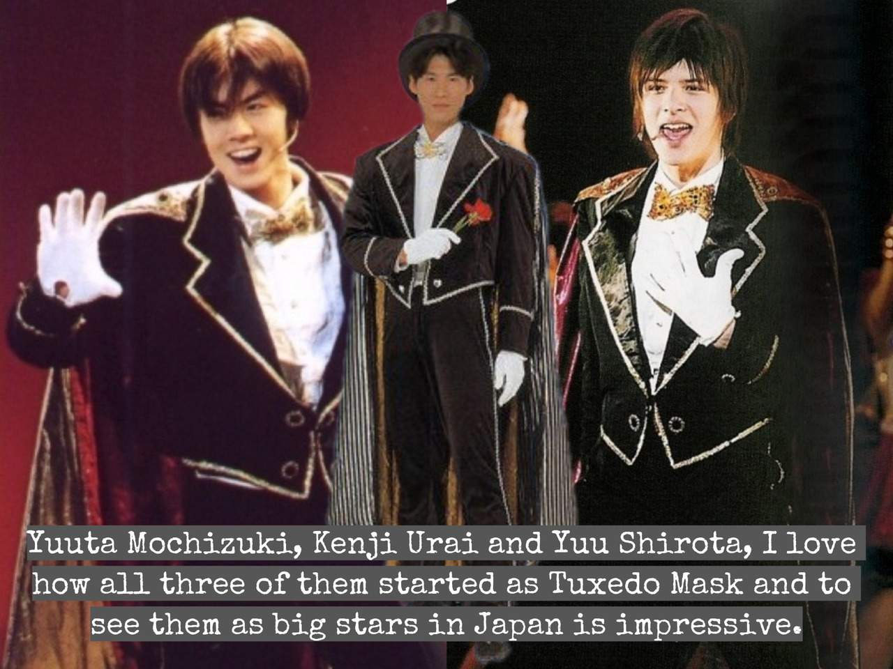 “Yuuta Mochizuki, Kenji Urai and Yuu Shirota, I love how all three of them started as Tuxedo Mask and to see them as big stars in Japan is impressive.
”