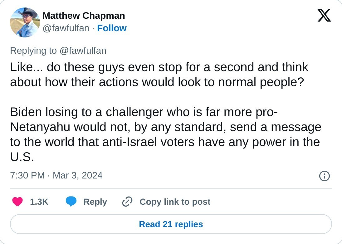 Like... do these guys even stop for a second and think about how their actions would look to normal people?  Biden losing to a challenger who is far more pro-Netanyahu would not, by any standard, send a message to the world that anti-Israel voters have any power in the U.S.  — Matthew Chapman (@fawfulfan) March 3, 2024