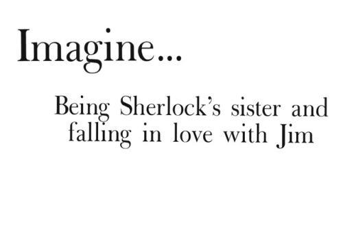 calissairwin: “Jim Moriarty and my little sister?” Sherlock asked calmly.   “What?” I asked looking up at him.  My heart started pounding as I realized that he had figured it out.   “You are seeing Jim Moriarty,” he repeated looking at