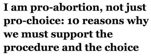 salon:  1. I’m pro-abortion because being able to delay and limit childbearing is fundamental to female empowerment and equality. A woman who lacks the means to manage her fertility lacks the means to manage her life. Any plans, dreams, aspirations,