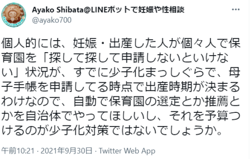 blexpo:  Ayako Shibata@LINEボットで妊娠や性相談さんはTwitterを使っています 「個人的には、妊娠・出産した人が個々人で保育園を「探して探して申請しないといけない」状況が、すでに少子化まっしぐらで、母子手帳を申請してる時点で出産時期が決まるわけなので、自動で保育園の選定とか推薦とかを自治体でやってほしいし、それを予算つけるのが少子化対策ではないでしょうか。」