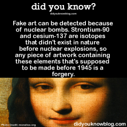 did-you-kno:  Fake art can be detected because of nuclear bombs. Strontium-90 and cesium-137 are isotopes that didn’t exist in nature before nuclear explosions, so any piece of artwork containing these elements that’s supposed to be made before 1945