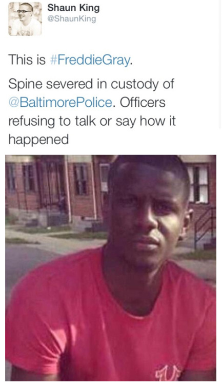 krxs10:UNARMED BLACK MAN KILLED IN POLICE CUSTODY  On April 12, Freddie Gray, healthy and whole, was arrested by the Baltimore Police.According to his family and attorney Billy Murphy, when Freddie arrived at the hospital he had three broken vertebrae,