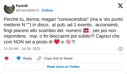 Perché tu, donna, magari "conoscendosi" (ma a 'sto punto metterei N "") in disco, al pub, ad 1 evento, acconsenti, fingi piacere allo scambio del numero ☎️ , per poi non rispondere, mai, o fin bloccarmi poi subito?! Capisci che così NON sei a posto di ❤ e 🧠?!  — PaoloB (@PaoloBMb70) July 30, 2023