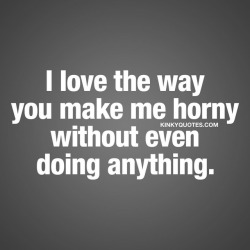 kinkyquotes:  I love the way you make me horny without even doing anything. 😈 One of the most amazing things that can happen when you really, really like someone 😀😍 👉 Like AND TAG SOMEONE! 😀 This is Kinky quotes and these are all our original