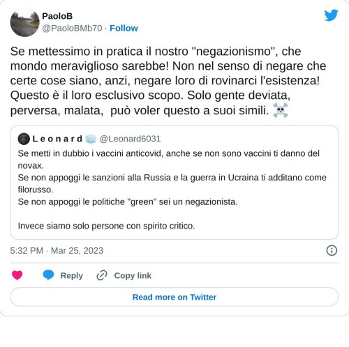 Se mettessimo in pratica il nostro "negazionismo", che mondo meraviglioso sarebbe! Non nel senso di negare che certe cose siano, anzi, negare loro di rovinarci l'esistenza! Questo è il loro esclusivo scopo. Solo gente deviata, perversa, malata, può voler questo a suoi simili. ☠ https://t.co/ZNGWubeWBY  — PaoloB (@PaoloBMb70) March 25, 2023