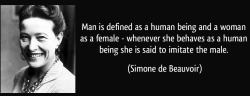 profeminist:  &ldquo;Man is defined as a human being and a woman as a female - whenever she behaves as a human being she is said to imitate the male.&rdquo; - Simone de Beauvoir, French feminist writer, existentialist philosopher and political activist