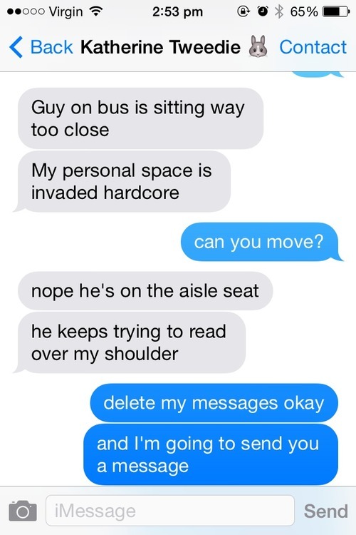 elocin-times-one:  thegirlwhocriedfoxface:  hostagesituation:  My friend had a guy sitting way too close to her on the bus and he was trying to read her text messages, so we damn well gave him something to read.  incredible.  i can see myself in this