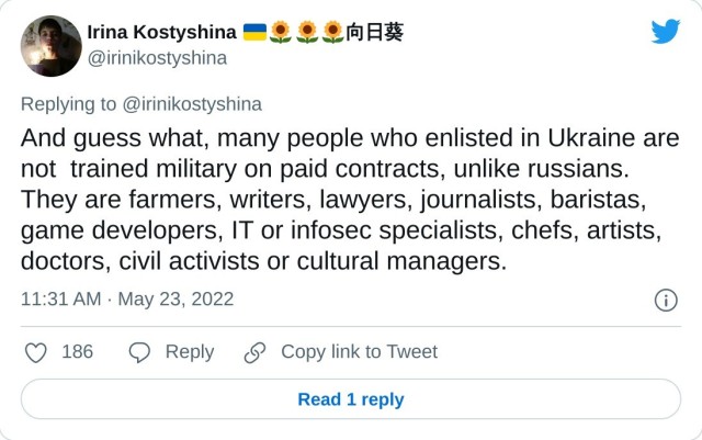 And guess what, many people who enlisted in Ukraine are not trained military on paid contracts, unlike russians. They are farmers, writers, lawyers, journalists, baristas, game developers, IT or infosec specialists, chefs, artists, doctors, civil activists or cultural managers. — Irina Kostyshina 向日葵 (@irinikostyshina) May 23, 2022