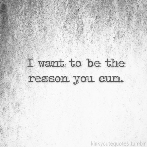 kinkycutequotes: I want to be the reason you cum. ~k/cq~