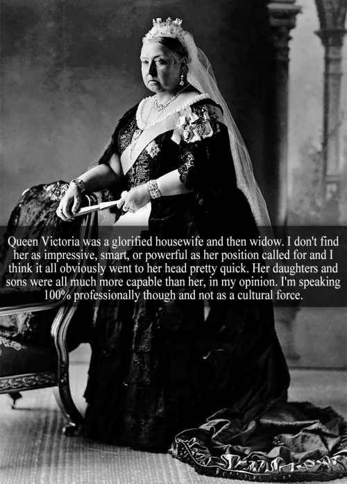 “Queen Victoria was a glorified housewife and then widow. I don’t find her as impressive, smar