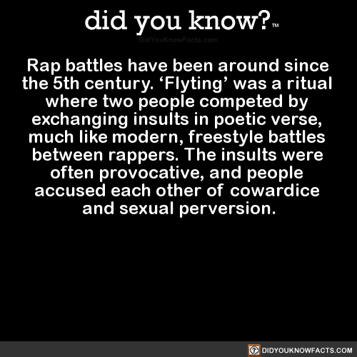 did-you-know:  Rap battles have been around since the 5th century. ‘Flyting’ was a ritual where two people competed by exchanging insults in poetic verse, much like modern, freestyle battles between rappers. The insults were often provocative, and