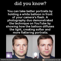did-you-kno: You can take better portraits by  holding a white balloon in front  of your camera’s flash. A  photography duo demonstrated  the technique on YouTube by  showing how the balloon diffuses  the light, creating softer and  more flattering
