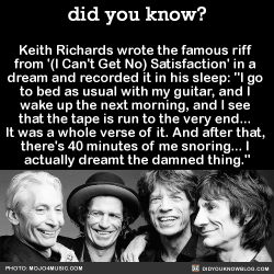 did-you-kno:  Keith Richards wrote the famous riff  from ’(I Can’t Get No) Satisfaction’ in a  dream and recorded it in his sleep.Via NPR:  “I go to bed as usual with my guitar, and I wake up the next morning, and I see that the tape is run to